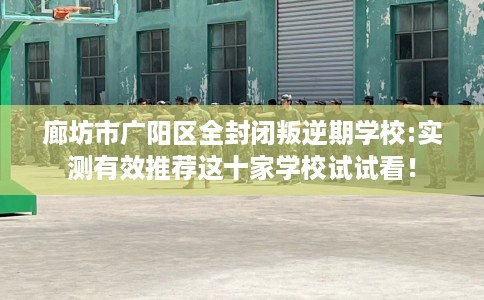 廊坊市广阳区全封闭叛逆期学校:实测有效推荐这十家学校试试看！