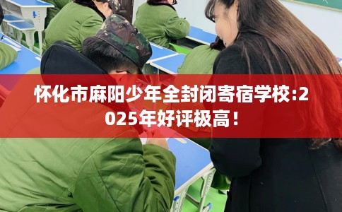 怀化市麻阳少年全封闭寄宿学校:2025年好评极高！