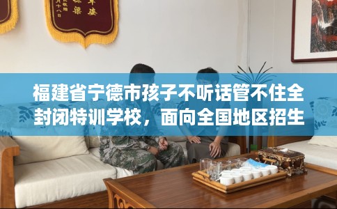 福建省宁德市孩子不听话管不住全封闭特训学校,面向全国地区招生! 福建省宁德市孩子不听话管不住全封闭特训学校,面向全国地区招生!