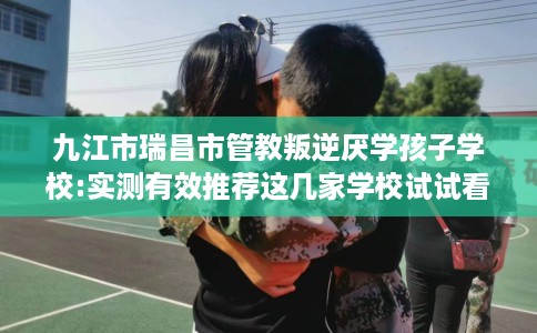 九江市瑞昌市管教叛逆厌学孩子学校:实测有效推荐这几家学校试试看! 九江市瑞昌市管教叛逆厌学孩子学校:实测有效推荐这几家学校试试看!