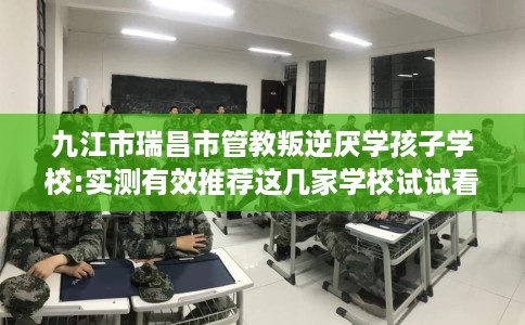 九江市瑞昌市管教叛逆厌学孩子学校:实测有效推荐这几家学校试试看！