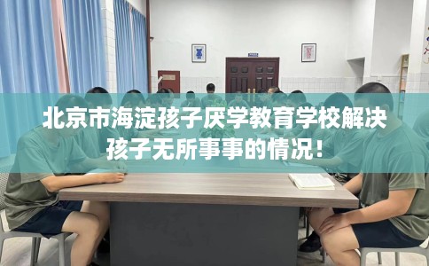 北京市海淀孩子厌学教育学校解决孩子无所事事的情况! 北京市海淀孩子厌学教育学校解决孩子无所事事的情况!