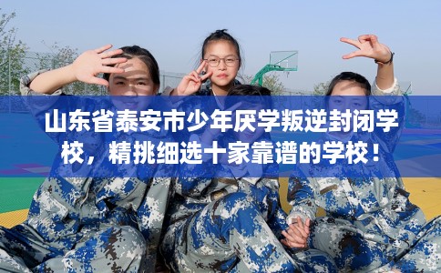 山东省泰安市少年厌学叛逆封闭学校，精挑细选十家靠谱的学校！