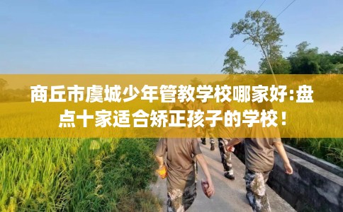 商丘市虞城少年管教学校哪家好:盘点十家适合矫正孩子的学校！