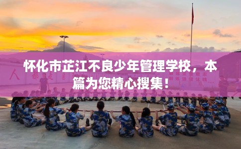 怀化市芷江不良少年管理学校，本篇为您精心搜集！