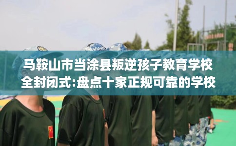 马鞍山市当涂县叛逆孩子教育学校全封闭式:盘点十家正规可靠的学校! 马鞍山市当涂县叛逆孩子教育学校全封闭式:盘点十家正规可靠的学校!