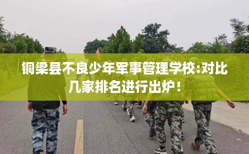 铜梁县不良少年军事管理学校:对比几家排名进行出炉！