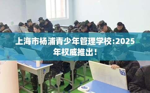 上海市杨浦青少年管理学校:2025年权威推出！