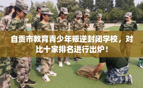 自贡市教育青少年叛逆封闭学校，对比十家排名进行出炉！