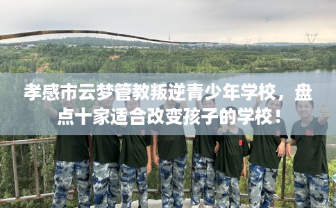 孝感市云梦管教叛逆青少年学校，盘点十家适合改变孩子的学校！