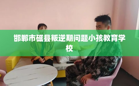 邯郸市磁县叛逆期问题小孩教育学校 邯郸市磁县叛逆期问题小孩教育学校