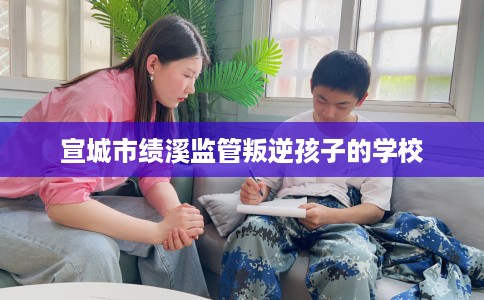 宣城市绩溪监管叛逆孩子的学校