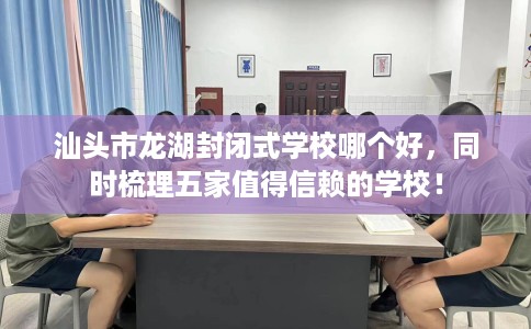 汕头市龙湖封闭式学校哪个好,同时梳理五家值得信赖的学校! 汕头市龙湖封闭式学校哪个好,同时梳理五家值得信赖的学校!