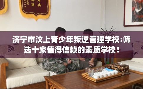 济宁市汶上青少年叛逆管理学校:筛选十家值得信赖的素质学校！