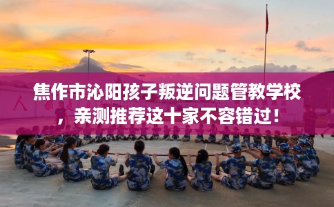 焦作市沁阳孩子叛逆问题管教学校，亲测推荐这十家不容错过！