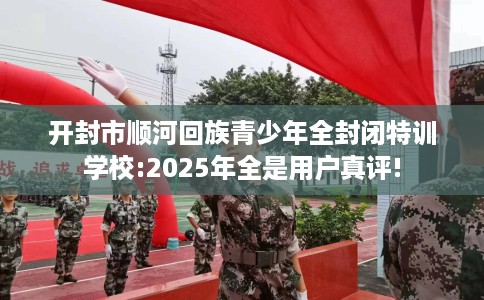 开封市顺河回族青少年全封闭特训学校:2025年全是用户真评! 开封市顺河回族青少年全封闭特训学校:2025年全是用户真评!