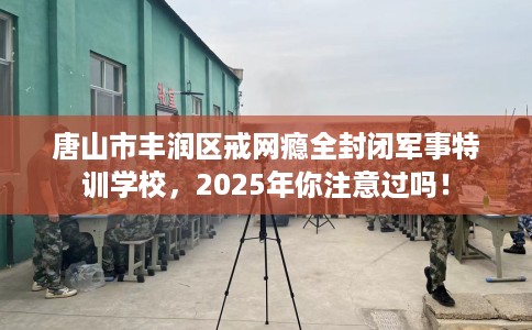 唐山市丰润区戒网瘾全封闭军事特训学校,2025年你注意过吗! 唐山市丰润区戒网瘾全封闭军事特训学校,2025年你注意过吗!