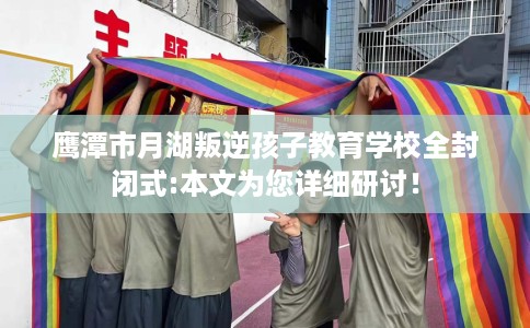 鹰潭市月湖叛逆孩子教育学校全封闭式:本文为您详细研讨！
