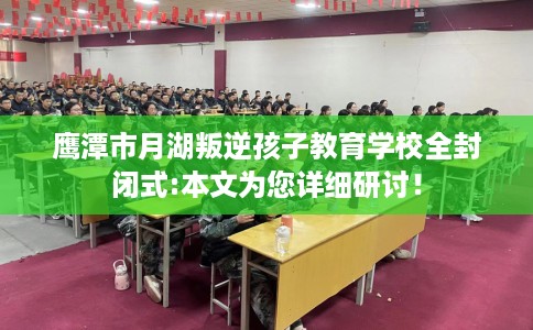 鹰潭市月湖叛逆孩子教育学校全封闭式:本文为您详细研讨！