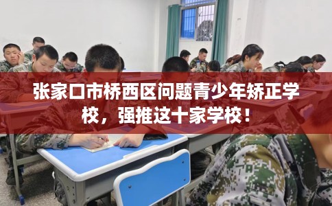 张家口市桥西区问题青少年矫正学校，强推这十家学校！