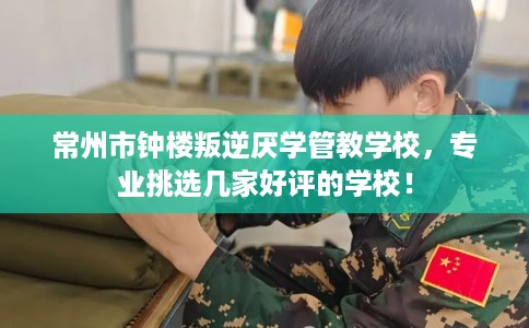 常州市钟楼叛逆厌学管教学校，专业挑选几家好评的学校！