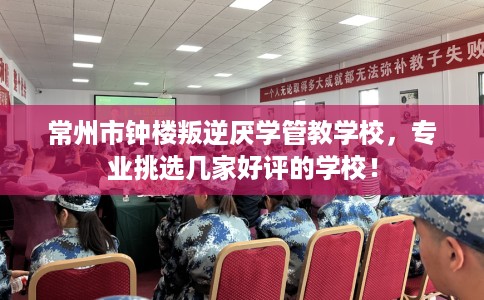常州市钟楼叛逆厌学管教学校，专业挑选几家好评的学校！