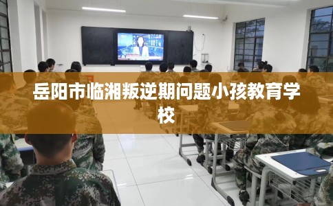 岳阳市临湘叛逆期问题小孩教育学校