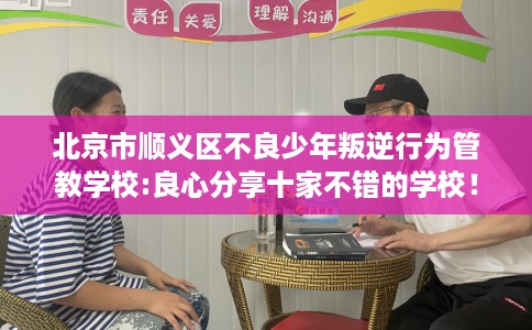 北京市顺义区不良少年叛逆行为管教学校:良心分享十家不错的学校! 北京市顺义区不良少年叛逆行为管教学校:良心分享十家不错的学校!