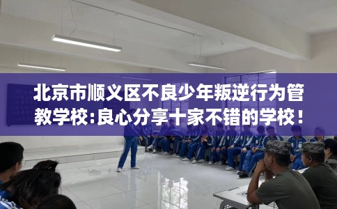 北京市顺义区不良少年叛逆行为管教学校:良心分享十家不错的学校！