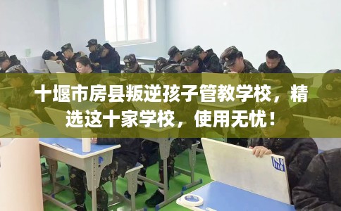 十堰市房县叛逆孩子管教学校，精选这十家学校，使用无忧！