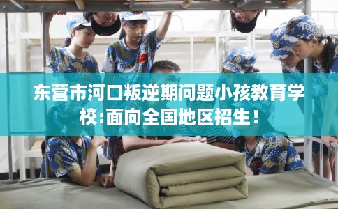 东营市河口叛逆期问题小孩教育学校:面向全国地区招生！