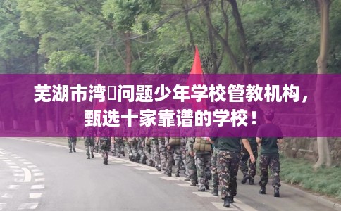 芜湖市湾沚问题少年学校管教机构，甄选十家靠谱的学校！