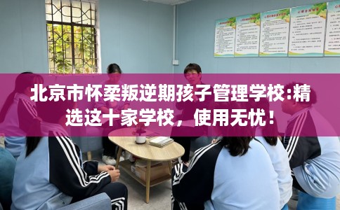 北京市怀柔叛逆期孩子管理学校:精选这十家学校，使用无忧！