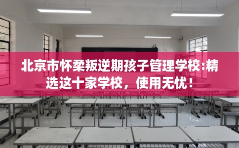 北京市怀柔叛逆期孩子管理学校:精选这十家学校，使用无忧！