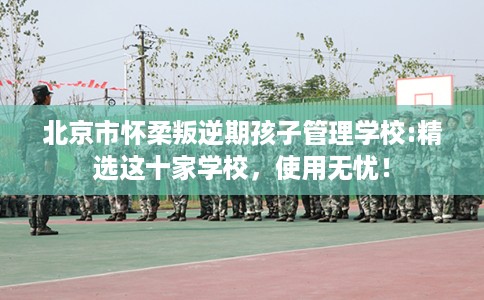北京市怀柔叛逆期孩子管理学校:精选这十家学校，使用无忧！
