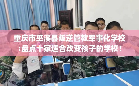 重庆市巫溪县叛逆管教军事化学校:盘点十家适合改变孩子的学校！
