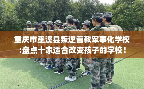 重庆市巫溪县叛逆管教军事化学校:盘点十家适合改变孩子的学校！