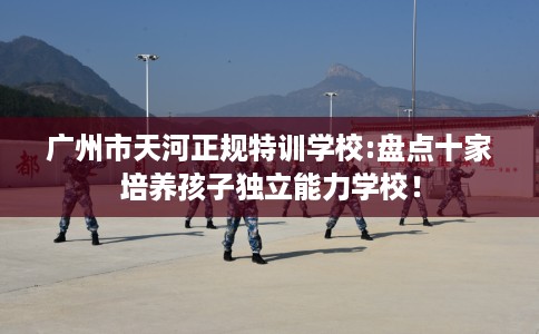 广州市天河正规特训学校:盘点十家培养孩子独立能力学校！
