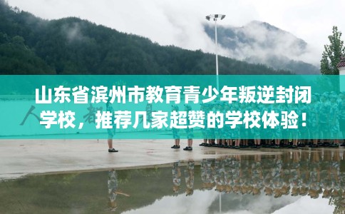 山东省滨州市教育青少年叛逆封闭学校，推荐几家超赞的学校体验！