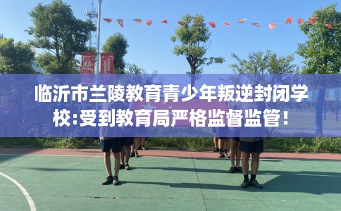 临沂市兰陵教育青少年叛逆封闭学校:受到教育局严格监督监管！