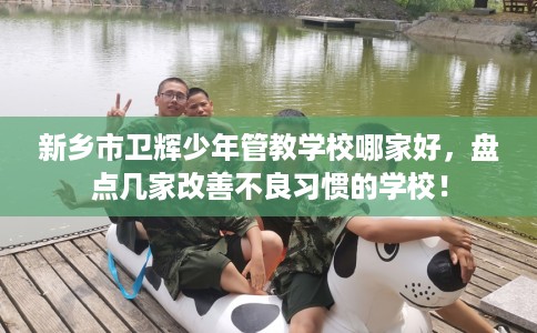 新乡市卫辉少年管教学校哪家好,盘点几家改善不良习惯的学校! 新乡市卫辉少年管教学校哪家好,盘点几家改善不良习惯的学校!