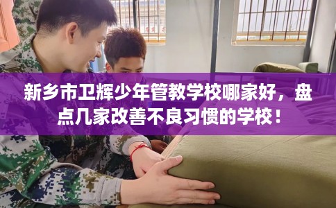新乡市卫辉少年管教学校哪家好,盘点几家改善不良习惯的学校! 新乡市卫辉少年管教学校哪家好,盘点几家改善不良习惯的学校!