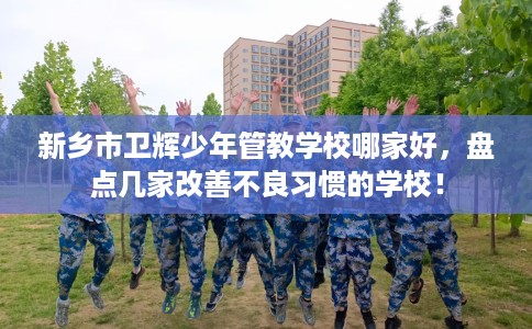 新乡市卫辉少年管教学校哪家好，盘点几家改善不良习惯的学校！