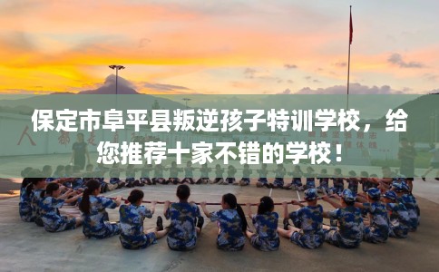 保定市阜平县叛逆孩子特训学校，给您推荐十家不错的学校！