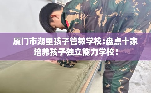 厦门市湖里孩子管教学校:盘点十家培养孩子独立能力学校！