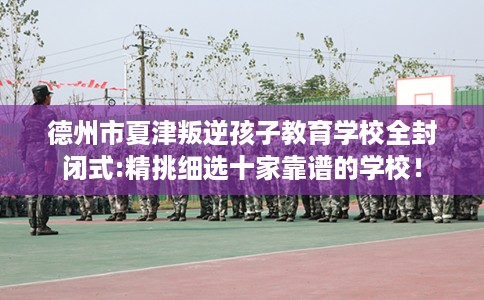 德州市夏津叛逆孩子教育学校全封闭式:精挑细选十家靠谱的学校！