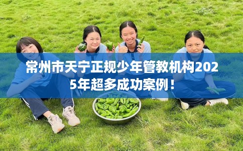 常州市天宁正规少年管教机构2025年超多成功案例！