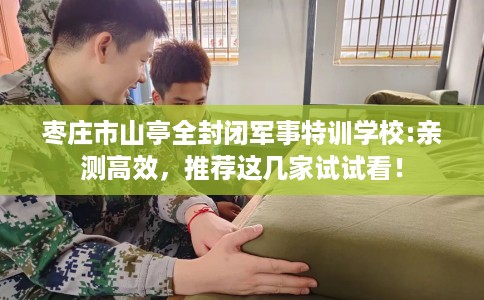 枣庄市山亭全封闭军事特训学校:亲测高效，推荐这几家试试看！