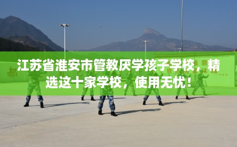 江苏省淮安市管教厌学孩子学校，精选这十家学校，使用无忧！