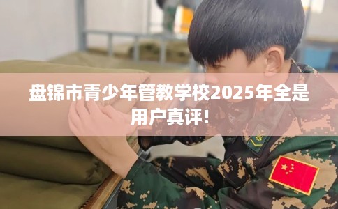 盘锦市青少年管教学校2025年全是用户真评! 盘锦市青少年管教学校2025年全是用户真评!